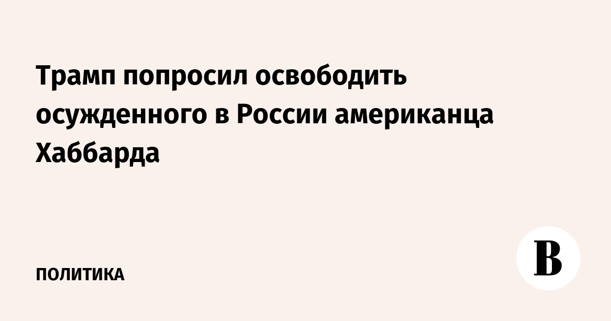 Трамп попросил освободить осужденного в России американца Хаббарда