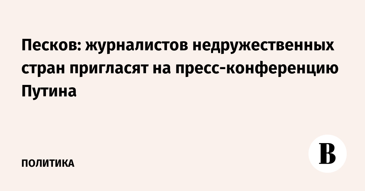 Песков: журналистов недружественных стран пригласят на пресс-конференцию Путина