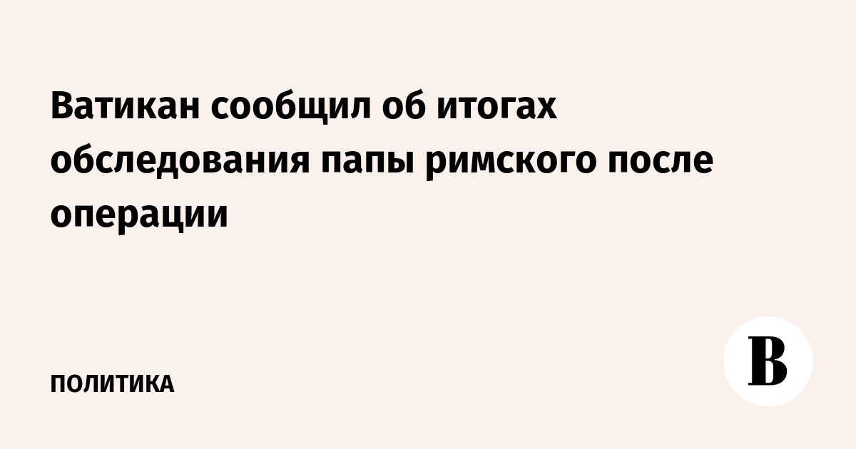 Ватикан сообщил об итогах обследования папы римского после операции