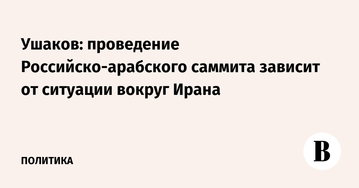Ушаков: проведение Российско-арабского саммита зависит от ситуации вокруг Ирана