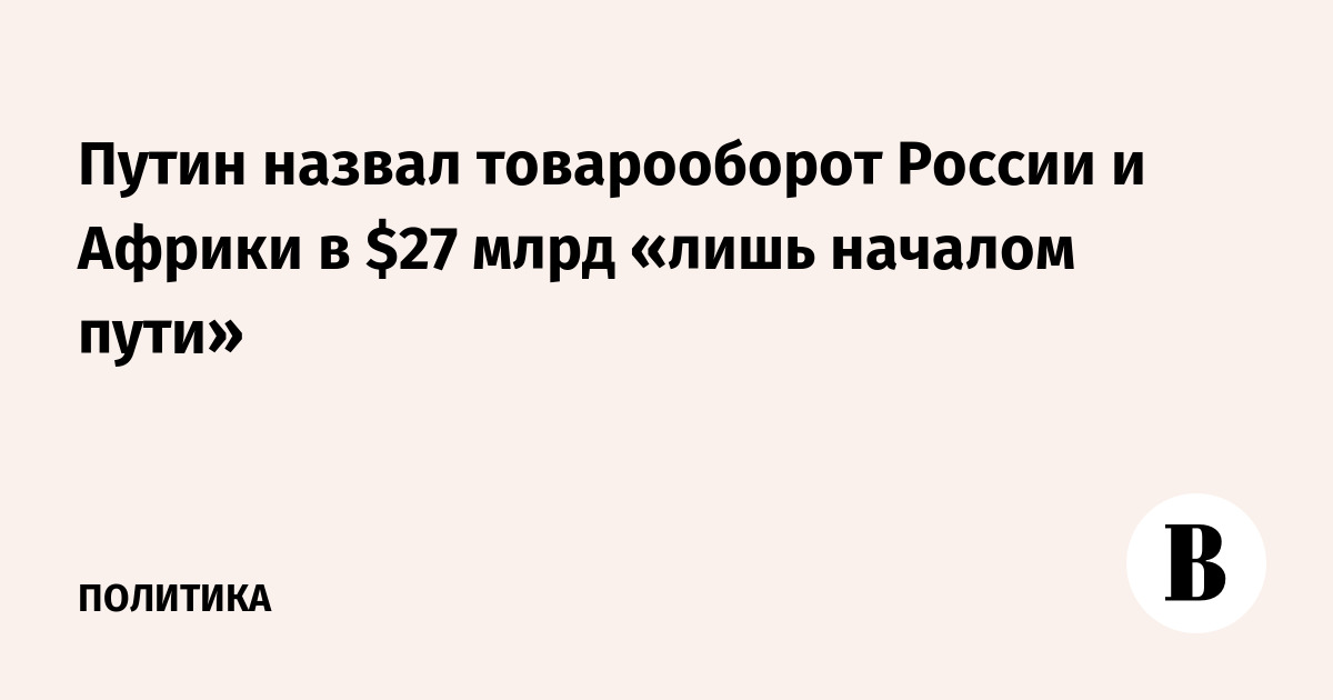 Путин назвал товарооборот России и Африки в $27 млрд «лишь началом пути»