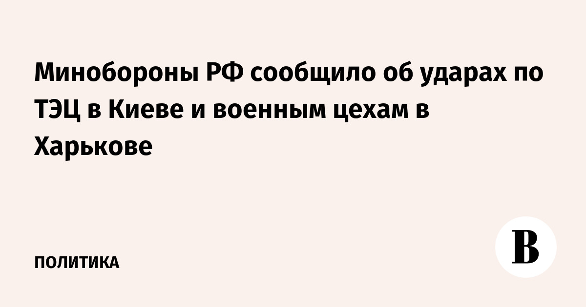 Минобороны РФ сообщило об ударах по ТЭЦ в Киеве и военным цехам в Харькове