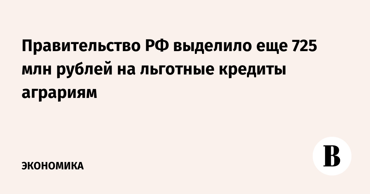 Правительство РФ выделило еще 725 млн рублей на льготные кредиты аграриям