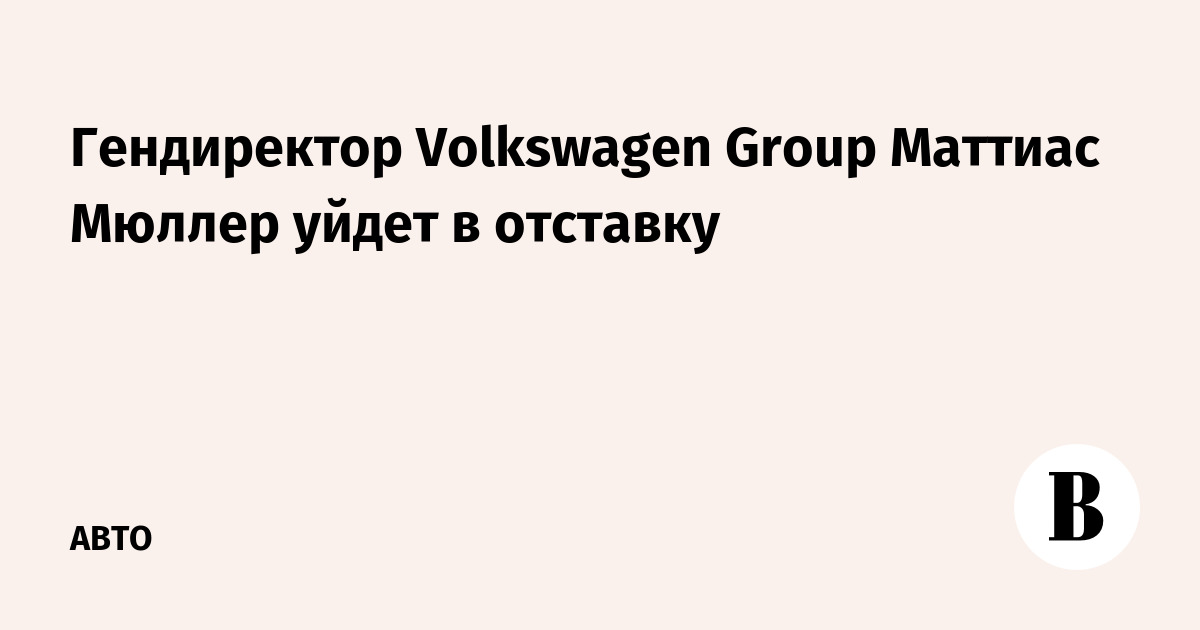 Предправления Volkswagen Маттиас Мюллер уйдет в отставку
