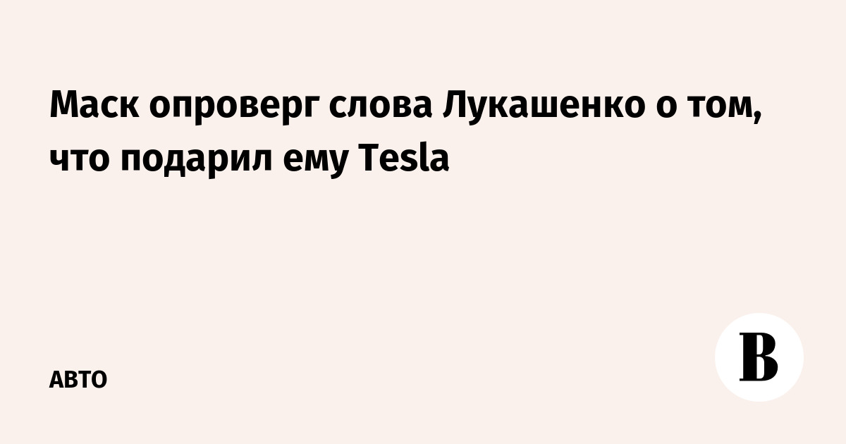 Маск опроверг слова Лукашенко о том, что подарил ему Tesla