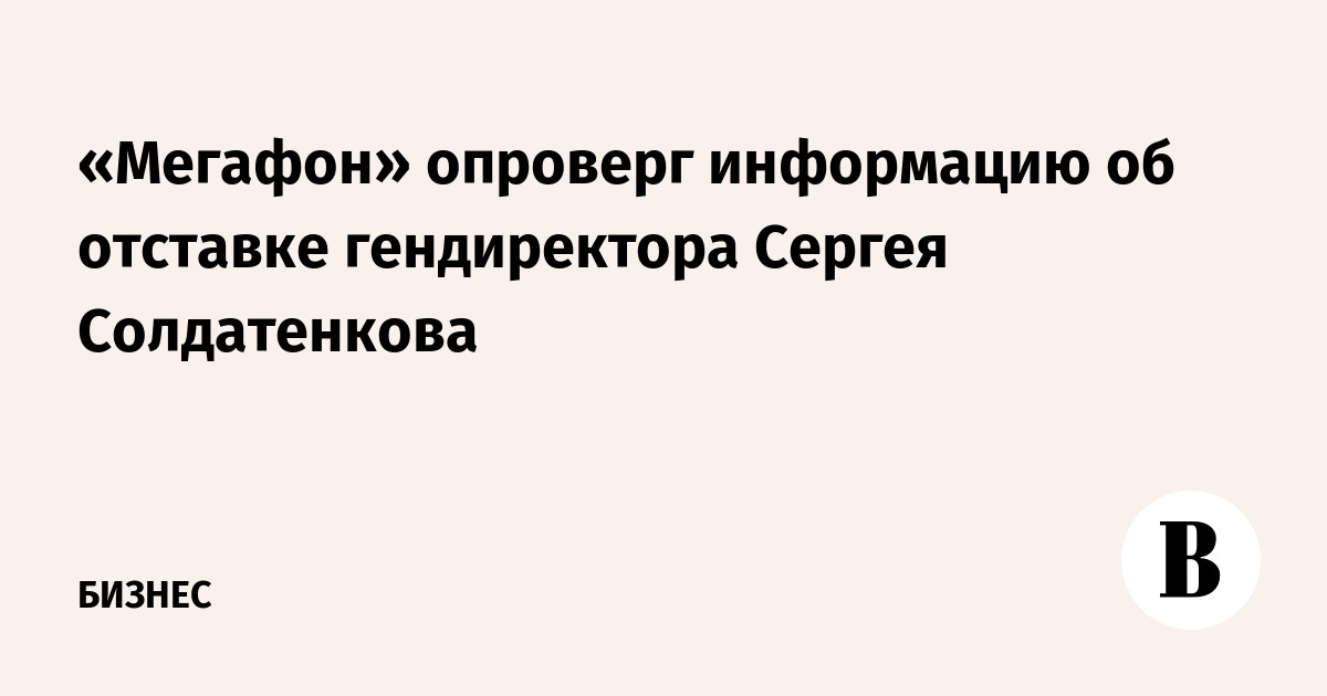 «Мегафон» опроверг информацию об отставке гендиректора Сергея Солдатенкова