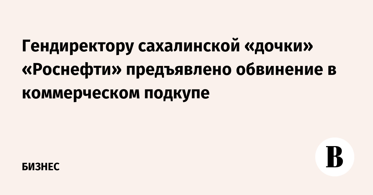 Гендиректору сахалинской «дочки» «Роснефти» предъявлено обвинение в коммерческом подкупе