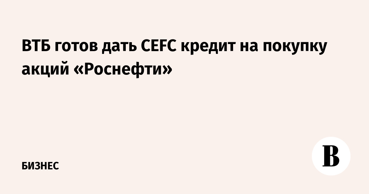 ВТБ готов дать CEFC кредит на покупку акций «Роснефти»
