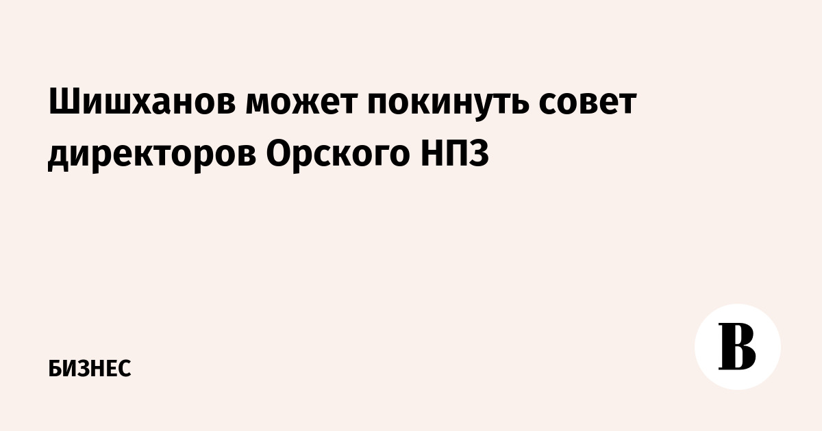 Шишханов может покинуть совет директоров Орского НПЗ