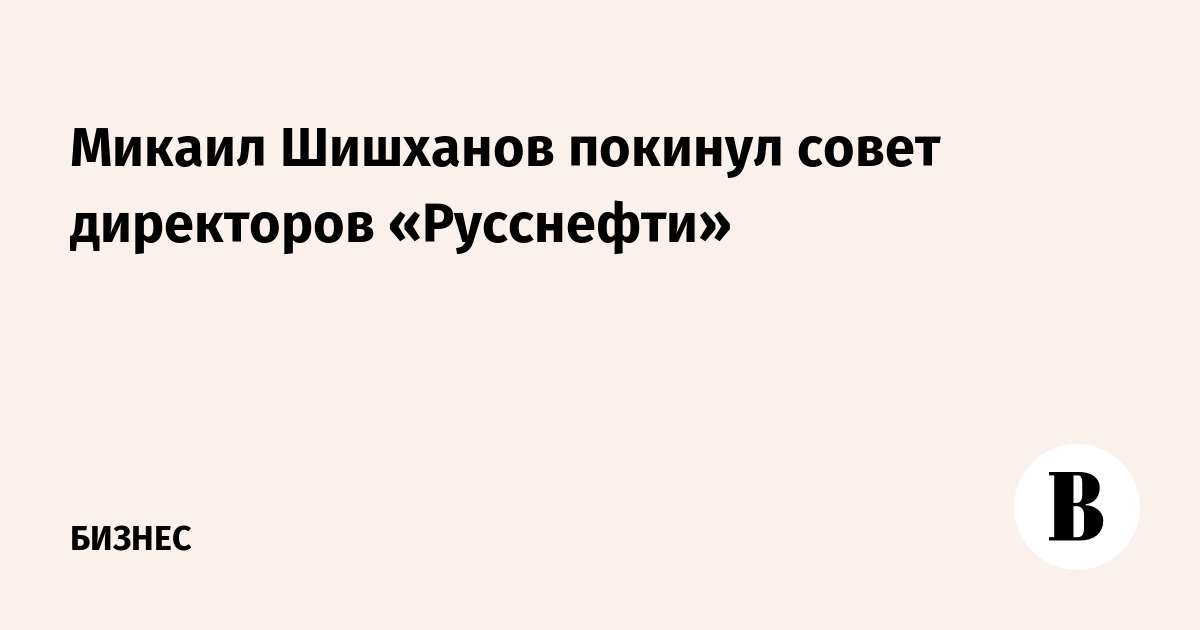 Микаил Шишханов покинул совет директоров «Русснефти»