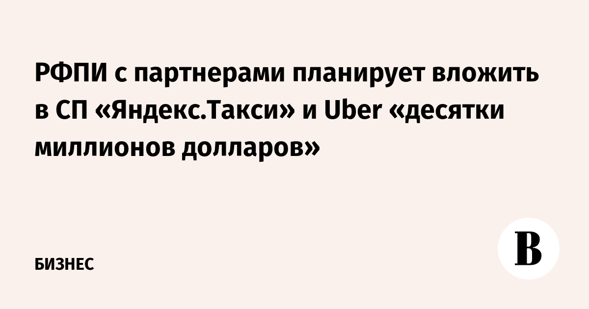 РФПИ с партнерами планирует вложить в СП «Яндекс.Такси» и Uber «десятки миллионов долларов»