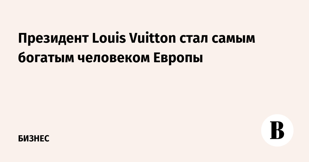Президент Louis Vuitton стал самым богатым человеком Европы