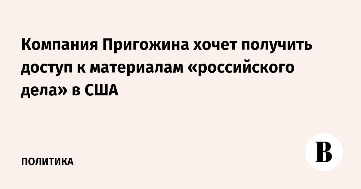 Компания Пригожина хочет получить доступ к материалам «российского дела» в США
