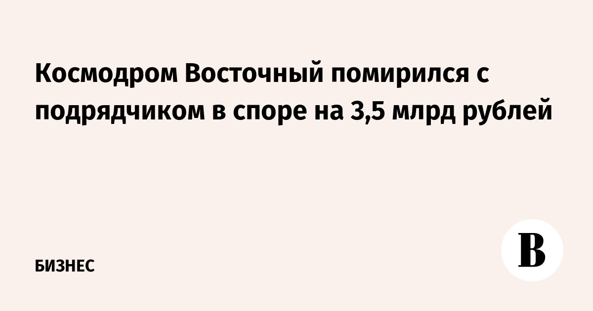 Космодром «Восточный» помирился с подрядчиком в споре на 3,5 млрд рублей