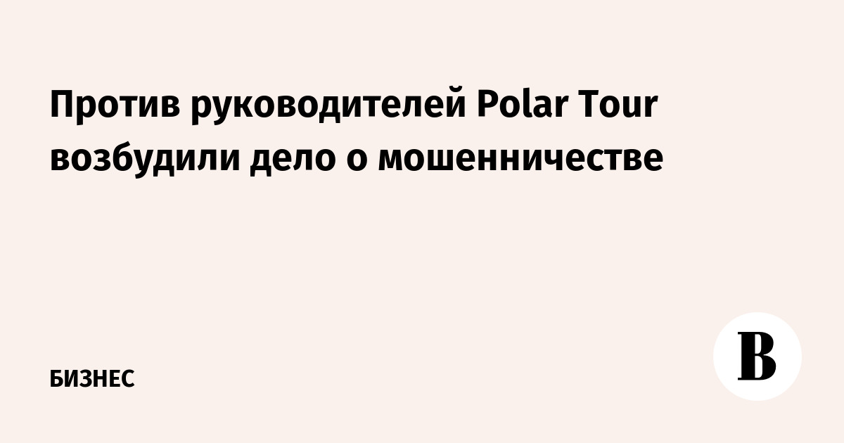 Против руководителей Polar Tour возбудили дело о мошенничестве