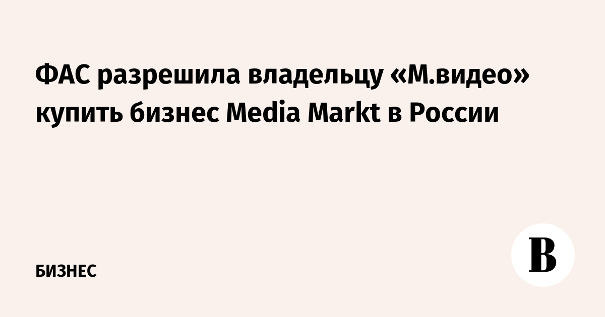 ФАС разрешила владельцу «М.видео» купить бизнес Media Markt в России