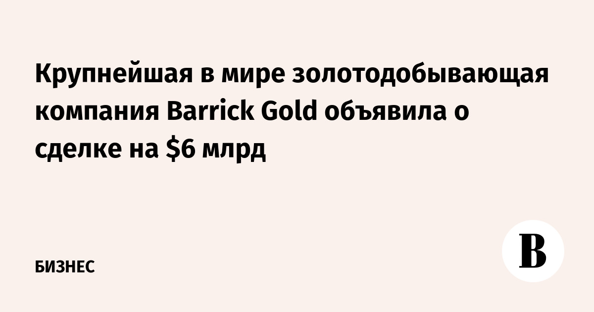 Крупнейшая в мире золотодобывающая компания Barrick Gold объявила о сделке на $6 млрд