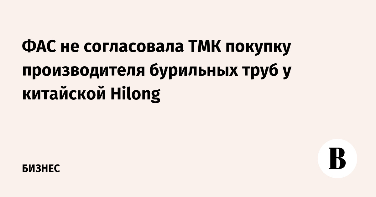 ФАС не согласовала ТМК покупку производителя бурильных труб у китайской Hilong