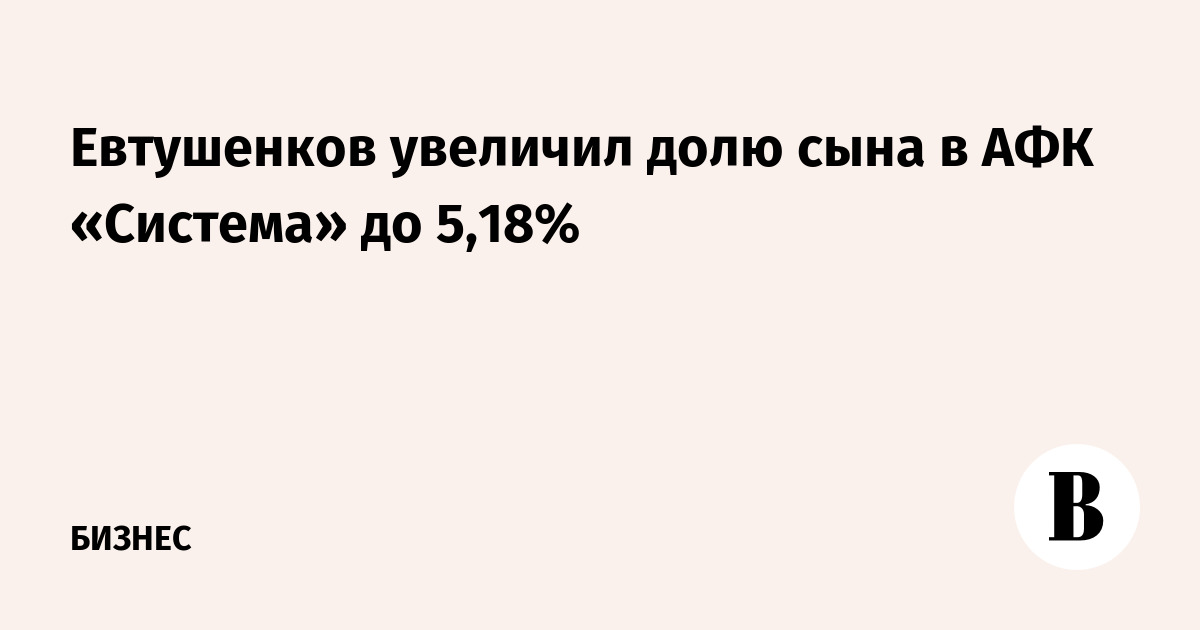 Евтушенков увеличил долю сына в АФК «Система» до 5,18%