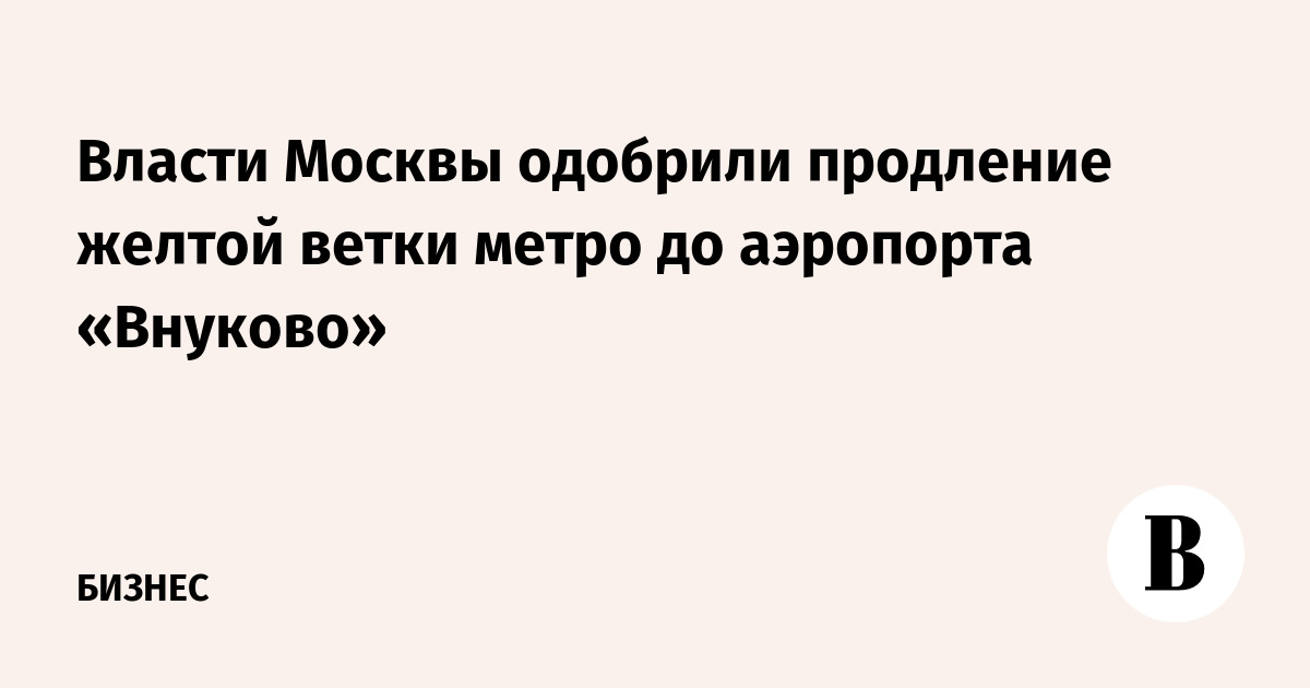 Власти Москвы одобрили продление желтой ветки метро до аэропорта «Внуково»