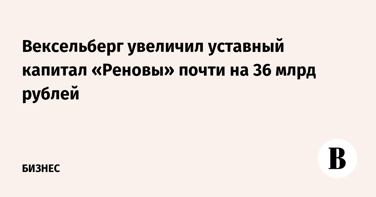 Вексельберг увеличил уставный капитал «Реновы» почти на 36 млрд рублей