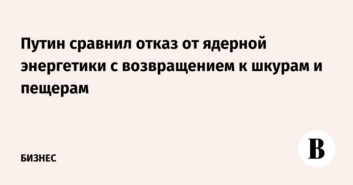 Путин сравнил отказ от ядерной энергетики с возвращением к шкурам и пещерам