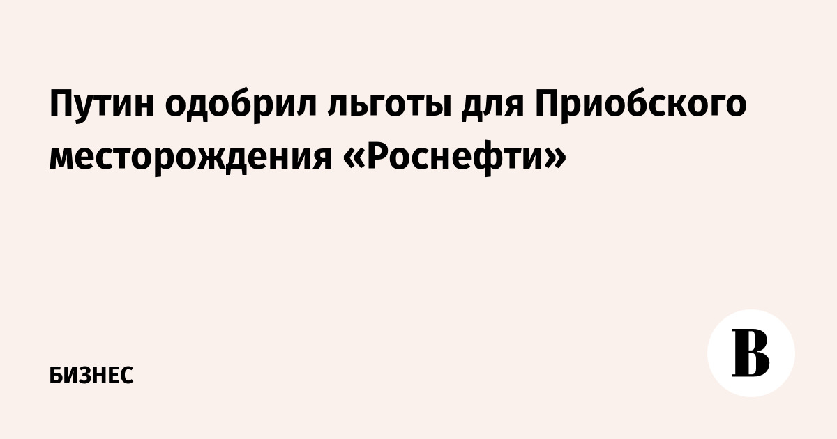 Путин одобрил льготы для Приобского месторождения «Роснефти»