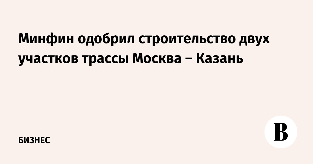 Минфин одобрил строительство двух участков трассы Москва – Казань