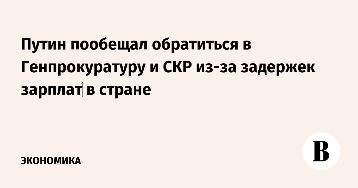 Путин пообещал обратиться в Генпрокуратуру и СКР из-за задержек зарплат‍ в стране