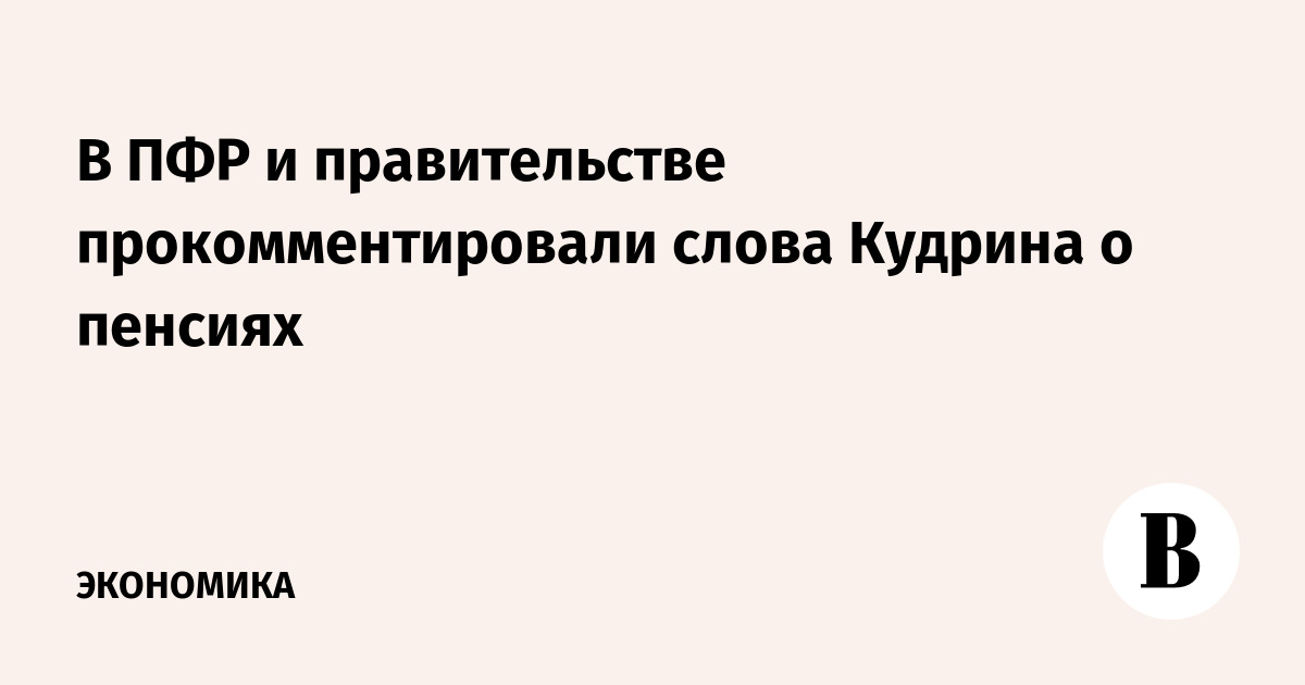В ПФР и правительстве прокомментировали слова Кудрина о пенсиях