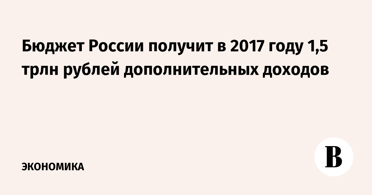 Бюджет России получит в 2017 году 1,5 трлн рублей дополнительных доходов