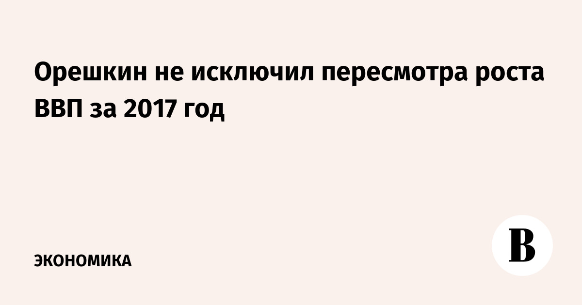 Орешкин не исключил пересмотра ВВП за 2017 год