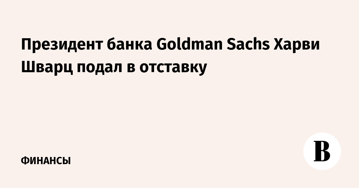Президент банка Goldman Sachs Харви Шварц подал в отставку