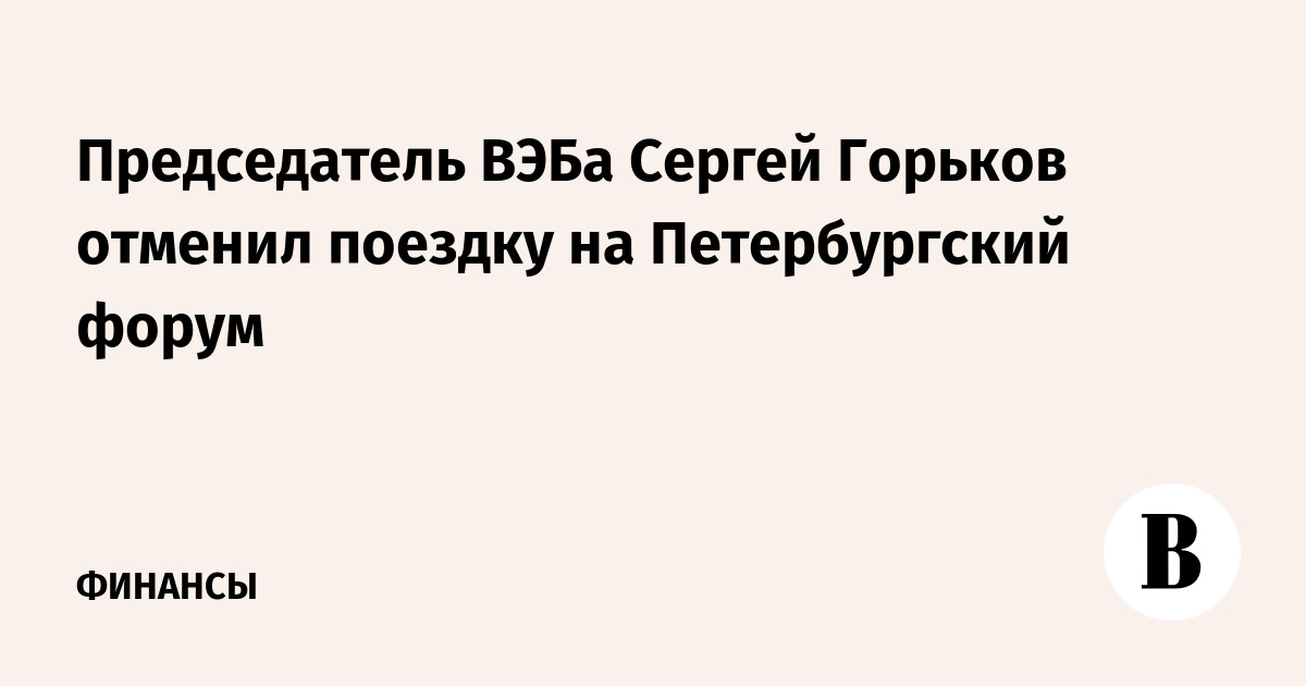 Председатель ВЭБа Сергей Горьков отменил поездку на Петербургский форум
