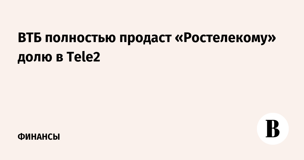 ВТБ полностью продаст «Ростелекому» долю в Tele2