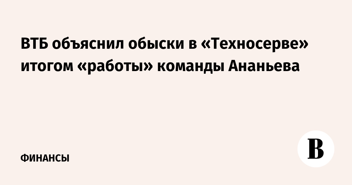 ВТБ объяснил обыски в «Техносерве» итогом «работы» команды Ананьева