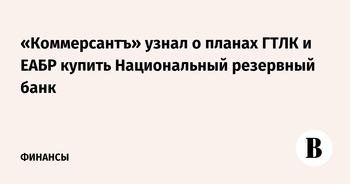 «Коммерсантъ» узнал о планах ГТЛК и ЕАБР купить Национальный резервный банк