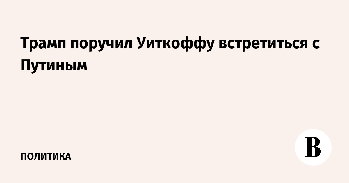 Трамп поручил Уиткоффу встретиться с Путиным