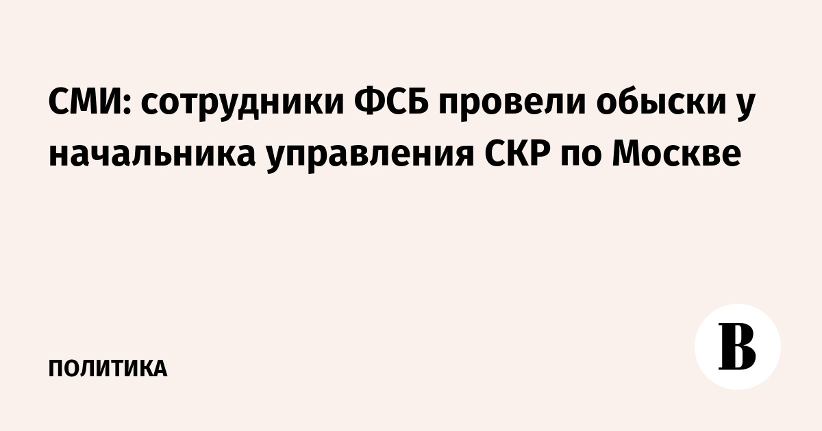 СМИ: сотрудники ФСБ провели обыски у начальника управления СКР по Москве