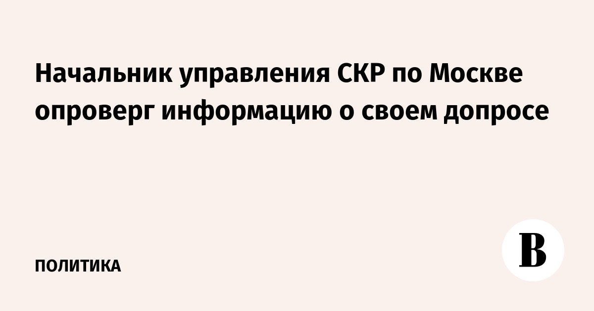 Начальник управления СКР по Москве опроверг информацию о своем допросе