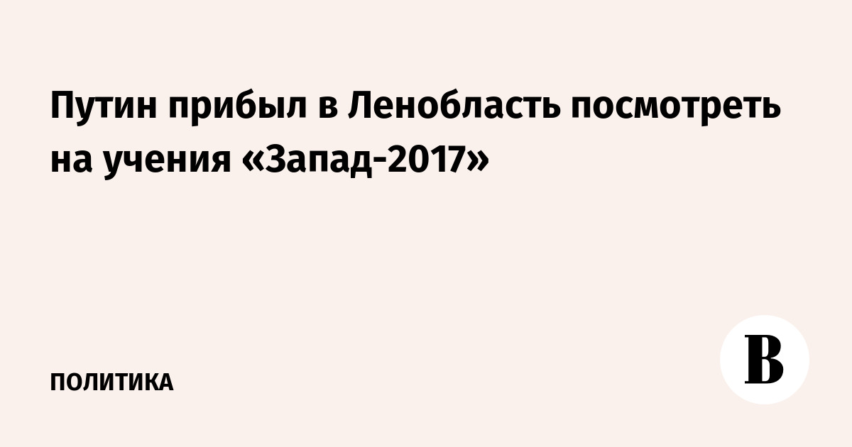 Путин прибыл в Ленобласть посмотреть на учения «Запад-2017»