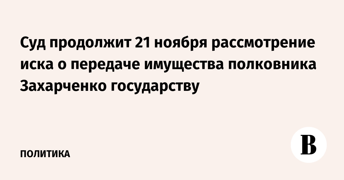 Суд продолжит 21 ноября рассмотрение иска о передаче имущества полковника Захарченко государству