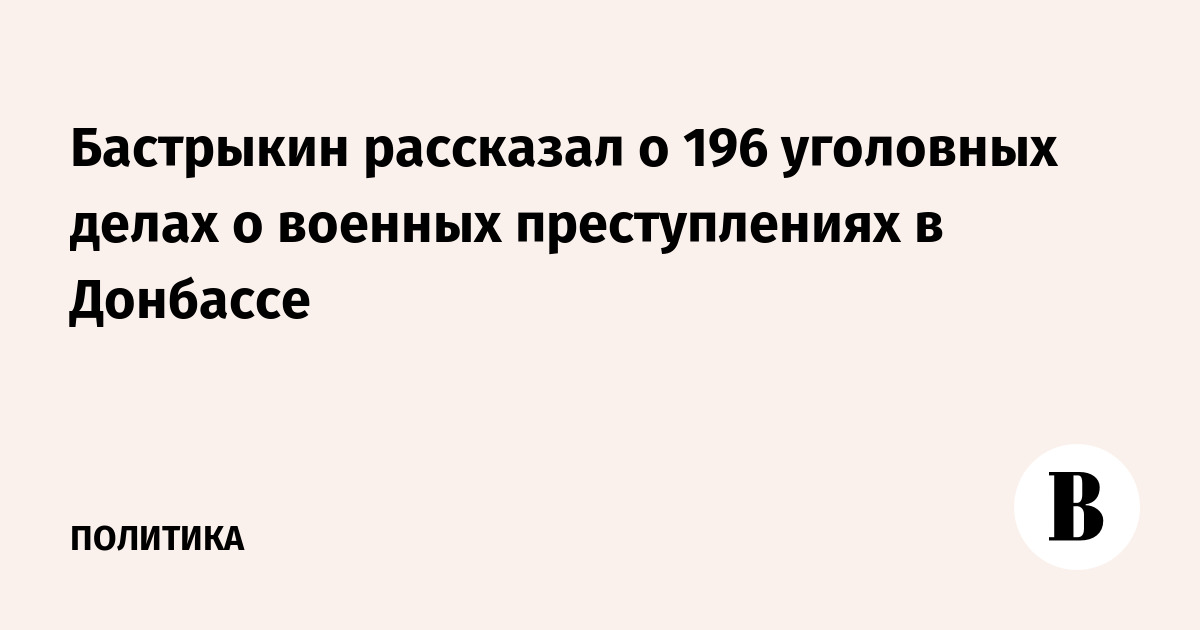 Бастрыкин рассказал о 196 уголовных делах о военных преступлениях в Донбассе