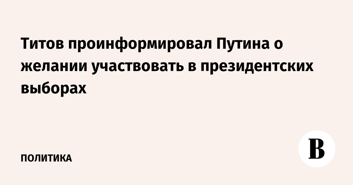 Титов проинформировал Путина о желании участвовать в президентских выборах