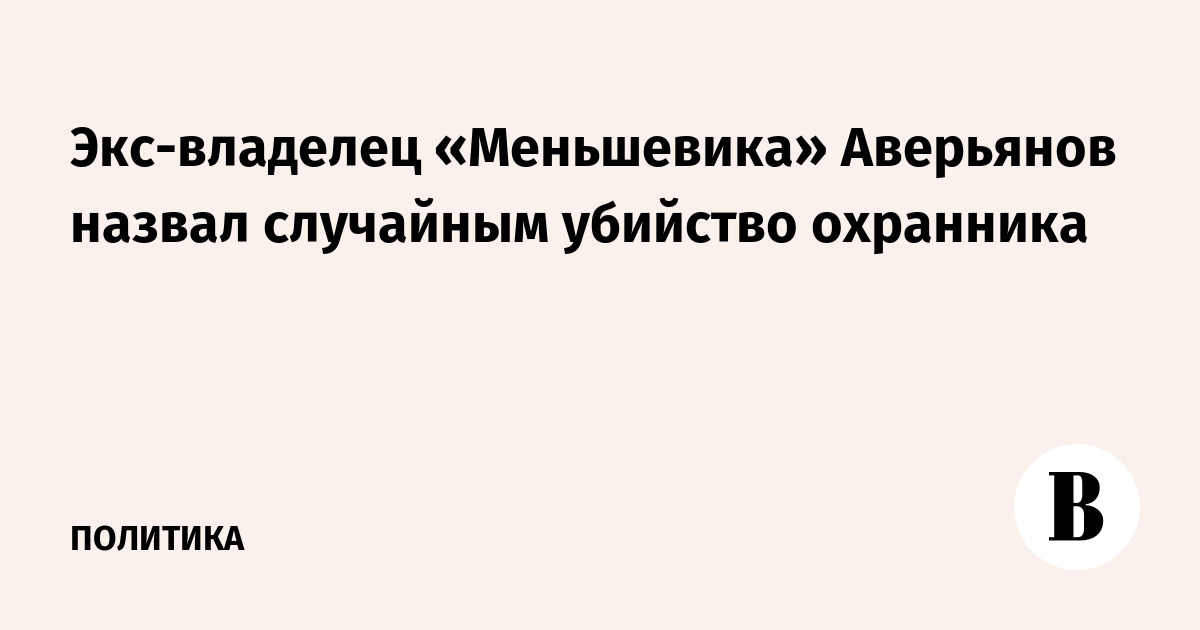 Экс-владелец «Меньшевика» Аверьянов назвал случайным убийство охранника