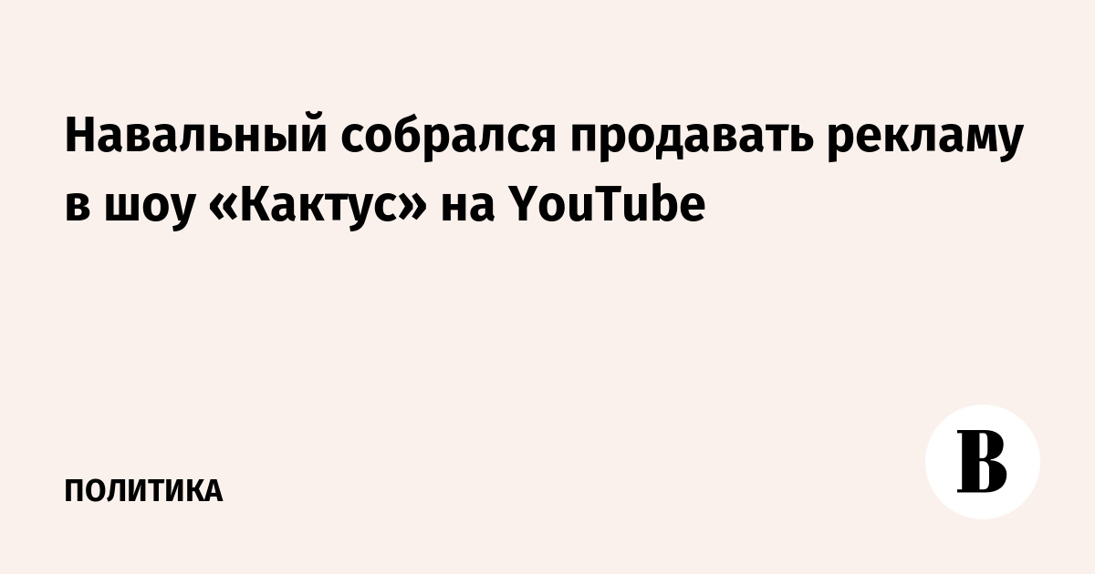 Навальный собрался продавать рекламу в шоу «Кактус» на YouTube