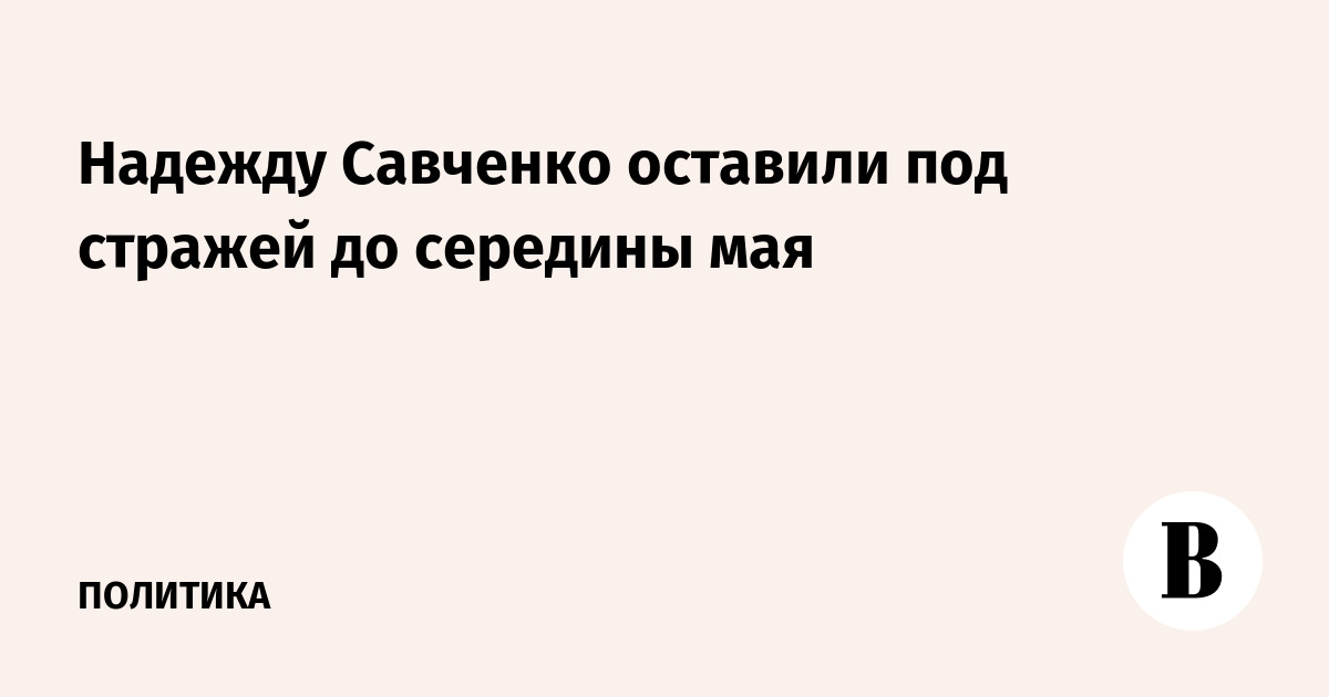 Надежду Савченко оставили под стражей до середины мая