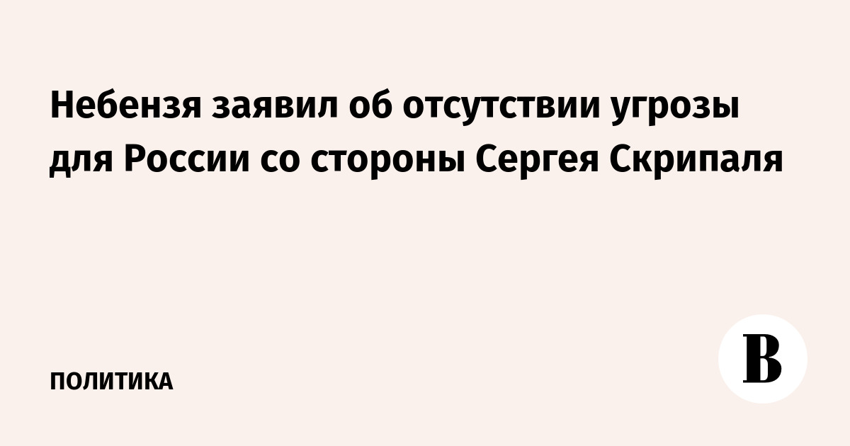 Небензя заявил об отсутствии угрозы для России со стороны Сергея Скрипаля