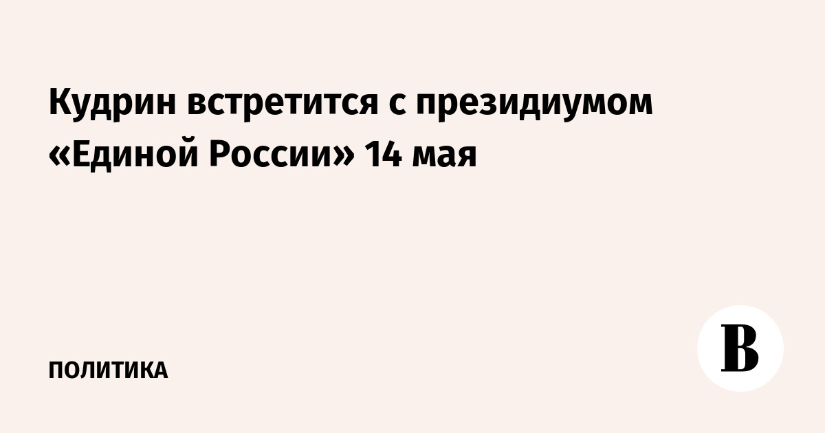 Кудрин встретится с президиумом «Единой России» 14 мая