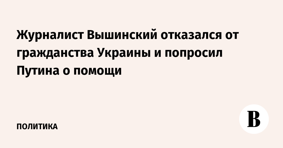 Журналист Вышинский отказался от гражданства Украины и попросил Путина о помощи